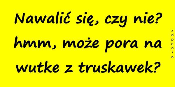 Nawalić się, czy nie? hmm, może pora na wutke z truskawek