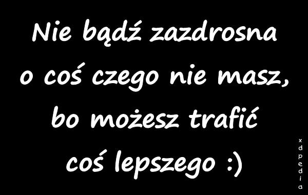 Nie bądź zazdrosna o coś czego nie masz, bo możesz trafić