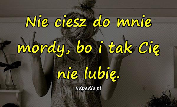 Nie ciesz do mnie mordy, bo i tak Cię nie lubię