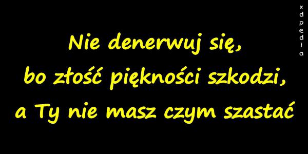 Nie denerwuj się, bo złość piękności szkodzi, a Ty nie masz