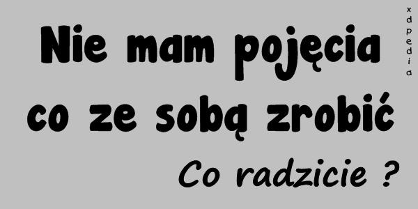 Nie mam pojęcia co ze sobą zrobić. Co radzicie