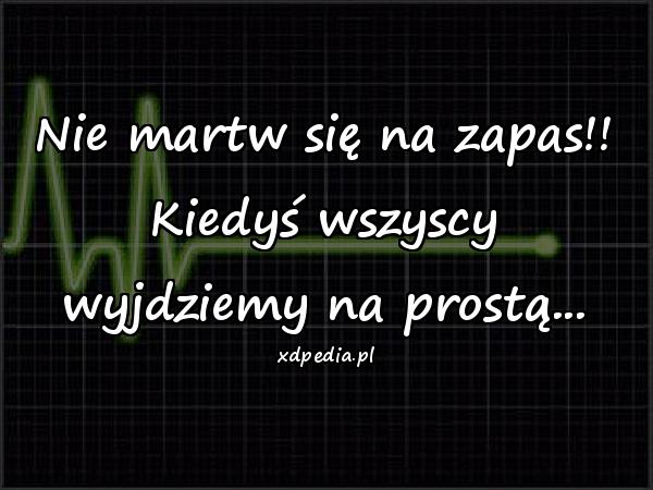 Nie martw się na zapas!! Kiedyś wszyscy wyjdziemy na