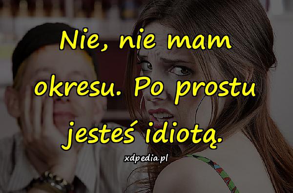 Nie, nie mam okresu. Po prostu jesteś idiotą