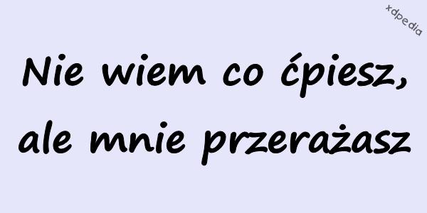 Nie wiem co ćpiesz, ale mnie przerażasz