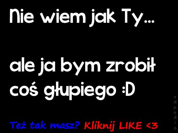 Nie wiem jak Ty... ale ja bym zrobił coś głupiego :D Też