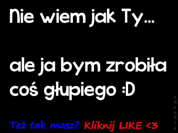 Nie wiem jak Ty... ale ja bym zrobiła coś głupiego :D Też