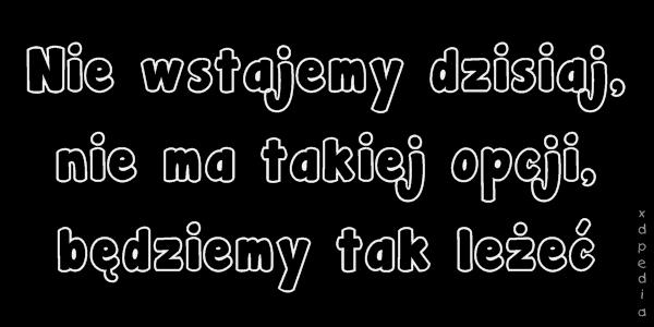 Nie wstajemy dzisiaj, nie ma takiej opcji, będziemy tak