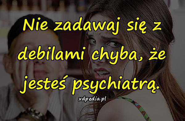 Nie zadawaj się z debilami chyba, że jesteś psychiatrą