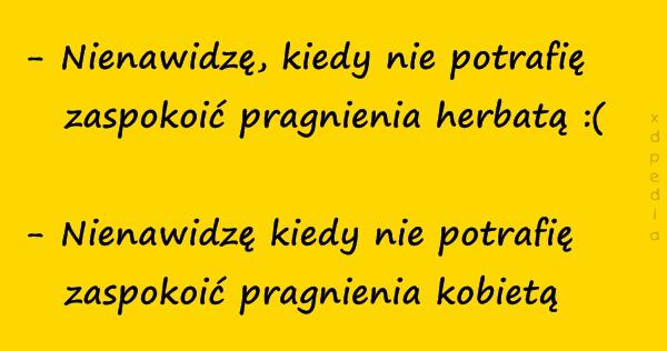 - Nienawidzę, kiedy nie potrafię zaspokoić pragnienia