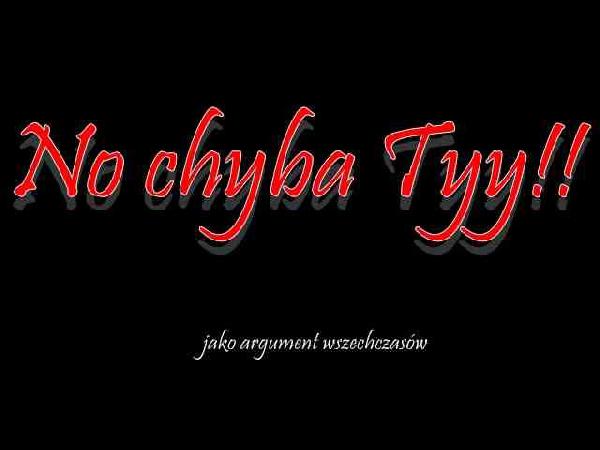 No chyba Tyy!! jako argument wszechczasów