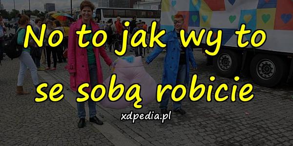 No to jak wy to se sobą robicie