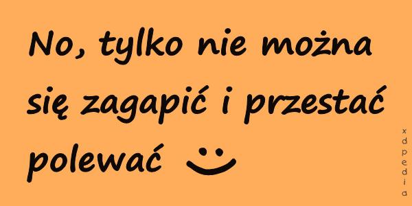 No, tylko nie można się zagapić i przestać polewać