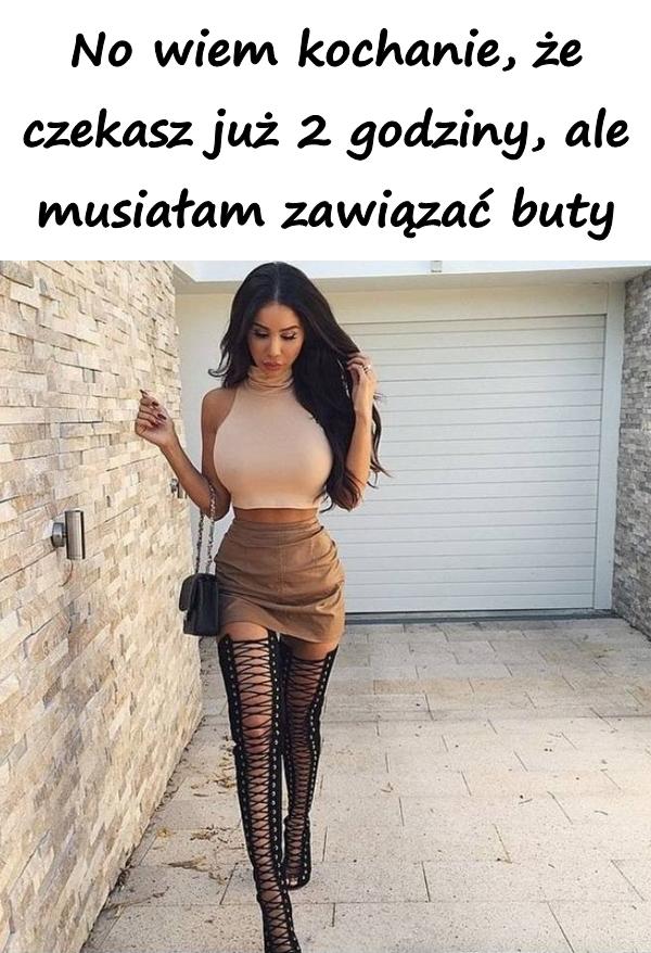 No wiem kochanie, że czekasz już 2 godziny, ale musiałam