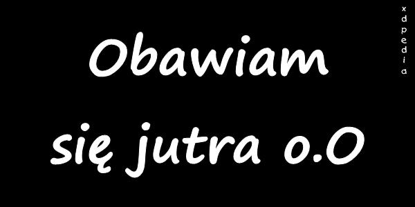 Obawiam się jutra o.O