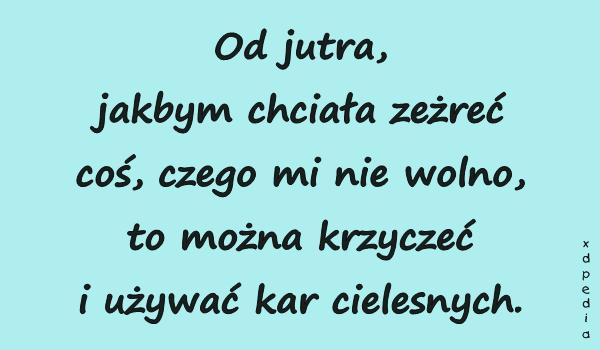 Od jutra, jakbym chciała zeżreć coś, czego mi nie wolno, to