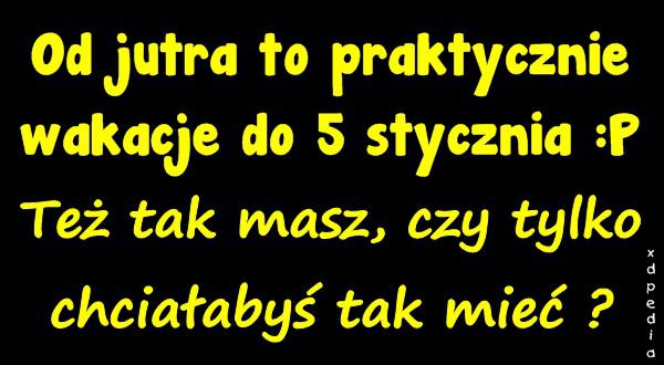 Od jutra to praktycznie wakacje do 5 stycznia :P Też tak