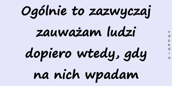 Ogólnie to zazwyczaj zauważam ludzi dopiero wtedy, gdy na