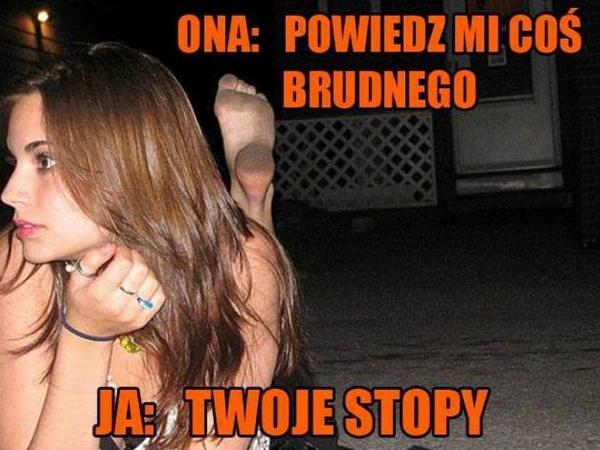 Ona: Powiedz mi coś brudnego Ja: twoje stopy