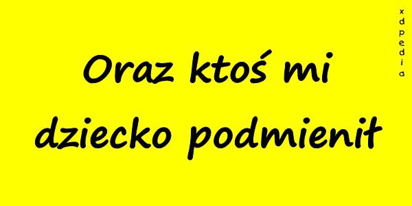 Oraz ktoś mi dziecko podmienił