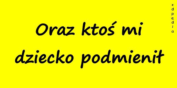 Oraz ktoś mi dziecko podmienił