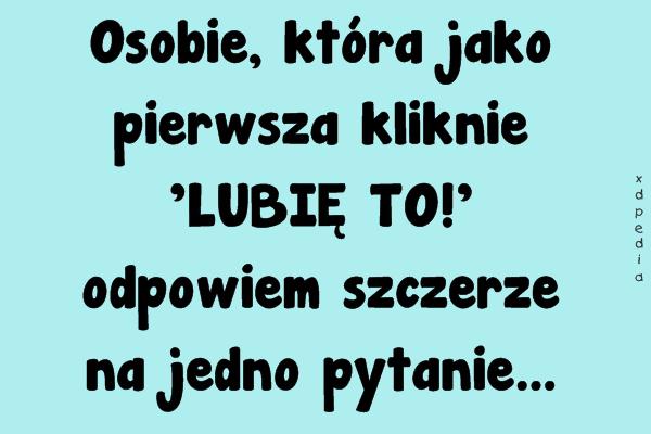 Osobie, która jako pierwsza kliknie: LUBIĘ TO! odpowiem