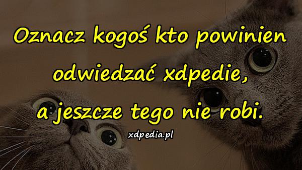 Oznacz kogoś kto powinien odwiedzać xdpedie, a jeszcze tego