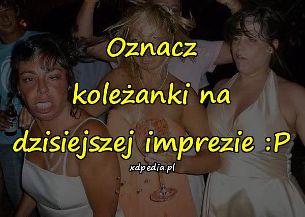 Oznacz koleżanki na dzisiejszej imprezie :P