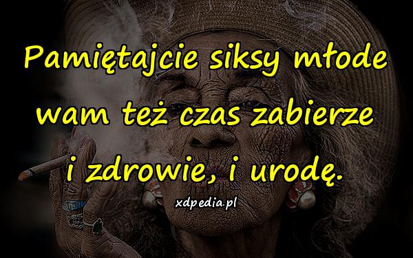 Pamiętajcie siksy młode wam też czas zabierze i zdrowie, i