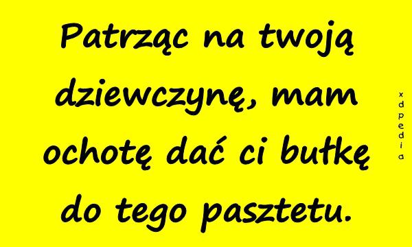 Patrząc na twoją dziewczynę, mam ochotę dać ci bułkę do