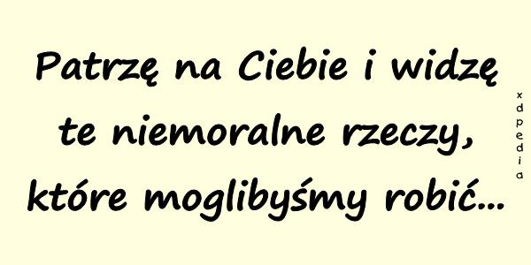 Patrzę na Ciebie i widzę te niemoralne rzeczy, które