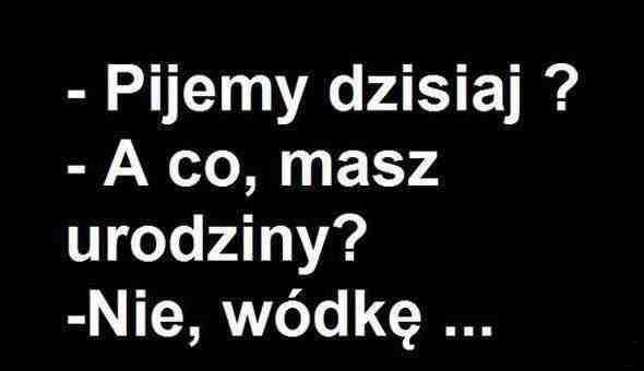 - Pijemy dzisiaj? - A co, masz urodziny? - Nie, wódkę