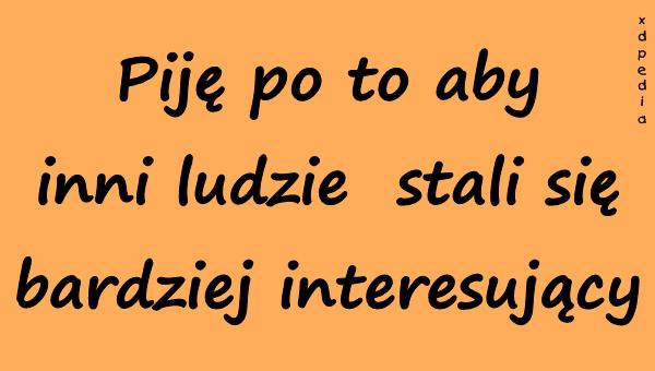 Piję po to aby inni ludzie stali się bardziej interesujący