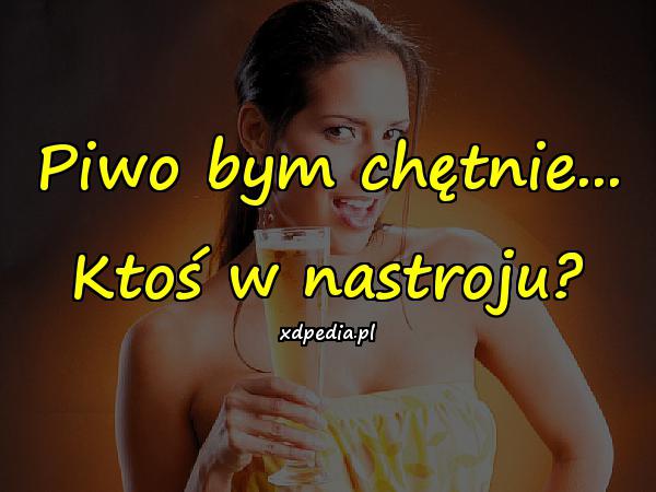 Piwo bym chętnie... Ktoś w nastroju