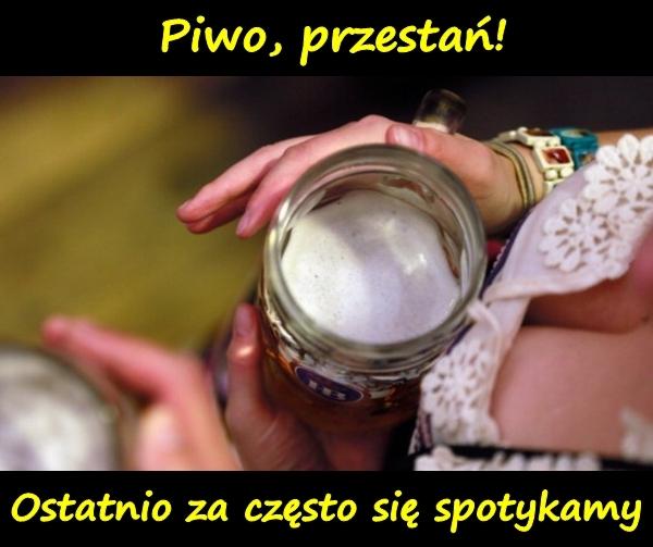 Piwo, przestań! Ostatnio za często się spotykamy