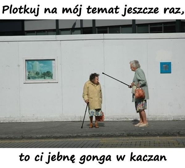 Plotkuj na mój temat jeszcze raz, to ci jebnę gonga w kaczan