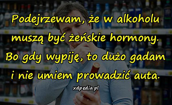 Podejrzewam, że w alkoholu muszą być żeńskie hormony. Bo