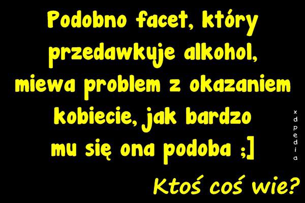 Podobno facet, który przedawkuje alkohol, miewa problem z