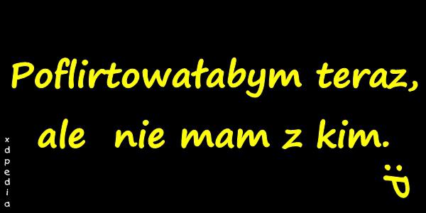 Poflirtowałabym teraz, ale nie mam z kim