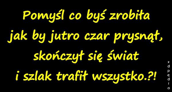 Pomyśl co byś zrobiła jak by jutro czar prysnął, skończył