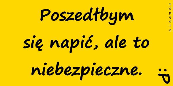 Poszedłbym się napić, ale to niebezpieczne