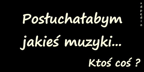 Posłuchałabym jakieś muzyki... Ktoś coś