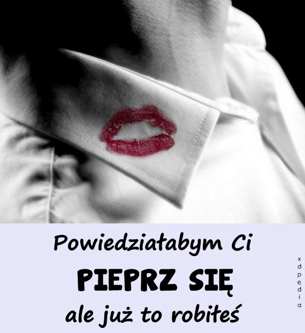 Powiedziałabym Ci PIEPRZ SIĘ ale już to robiłeś