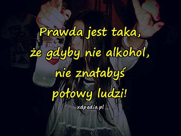 Prawda jest taka, że gdyby nie alkohol, nie znałabyś połowy