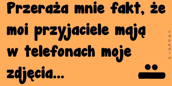 Przeraża mnie fakt, że moi przyjaciele mają w telefonach