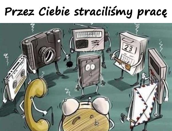 Przez Ciebie straciliśmy pracę