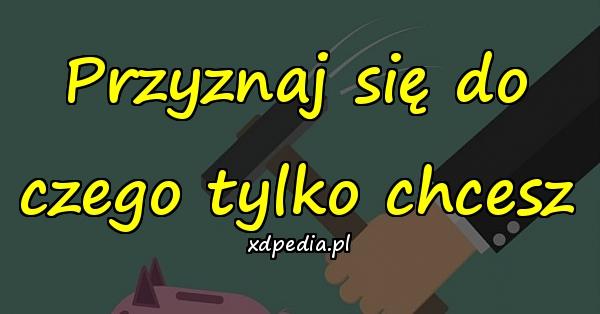 Przyznaj się do czego tylko chcesz