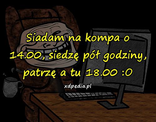 Siadam na kompa o 14.00, siedzę pół godziny, patrzę a tu