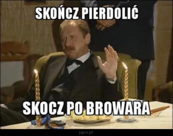 Skończ pierdolić\nskocz po browara