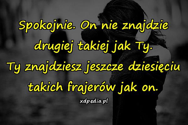 Spokojnie. On nie znajdzie drugiej takiej jak Ty. Ty
