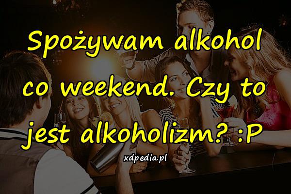 Spożywam alkohol co weekend. Czy to jest alkoholizm? :P